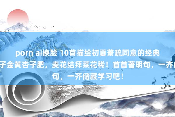porn ai换脸 10首描绘初夏萧疏同意的经典古诗词：梅子金黄杏子肥，麦花结拜菜花稀！首首著明句，一齐储藏学习吧！