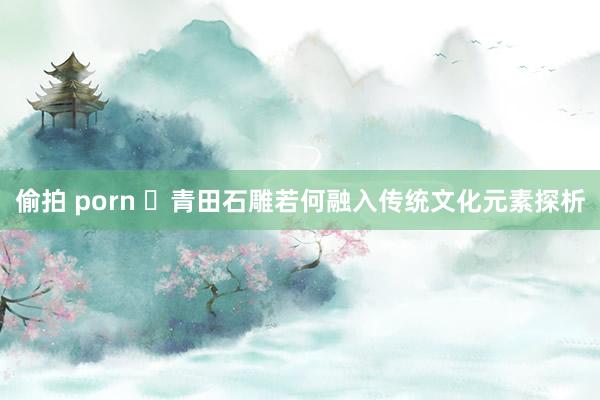 偷拍 porn ​青田石雕若何融入传统文化元素探析