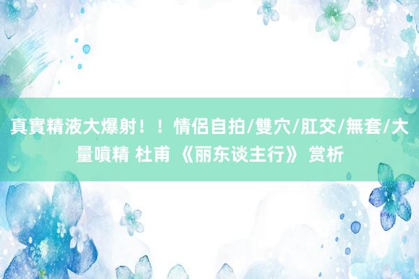 真實精液大爆射！！情侶自拍/雙穴/肛交/無套/大量噴精 杜甫 《丽东谈主行》 赏析
