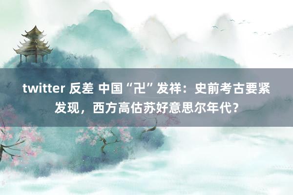 twitter 反差 中国“卍”发祥：史前考古要紧发现，西方高估苏好意思尔年代？