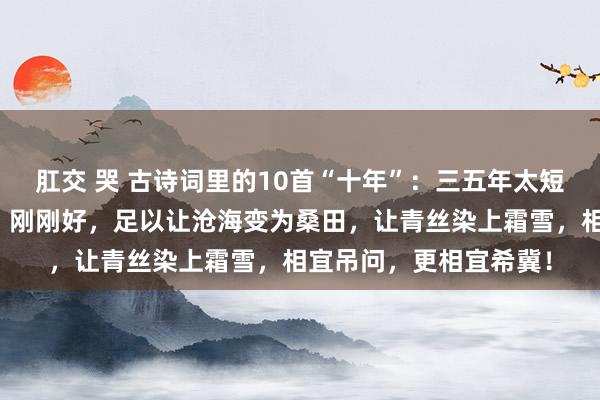 肛交 哭 古诗词里的10首“十年”：三五年太短，二十年冗长！十年，刚刚好，足以让沧海变为桑田，让青丝染上霜雪，相宜吊问，更相宜希冀！