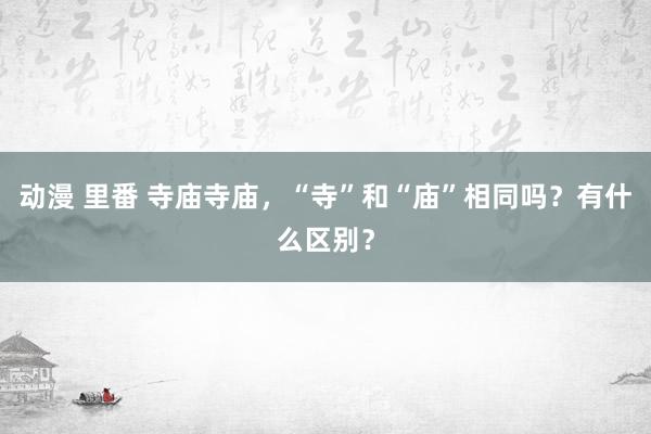 动漫 里番 寺庙寺庙，“寺”和“庙”相同吗？有什么区别？