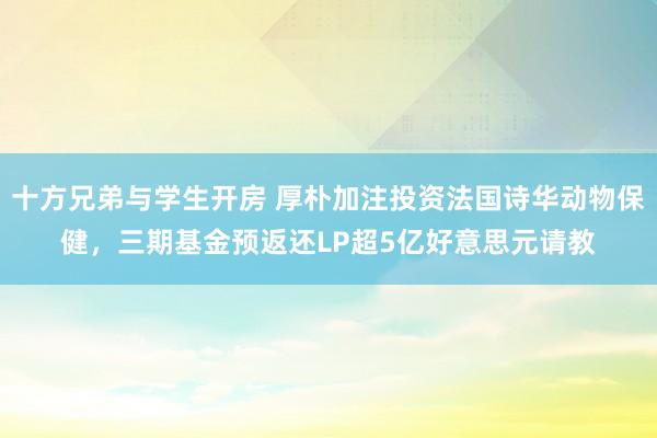 十方兄弟与学生开房 厚朴加注投资法国诗华动物保健，三期基金预返还LP超5亿好意思元请教
