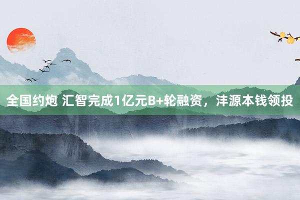 全国约炮 汇智完成1亿元B+轮融资，沣源本钱领投