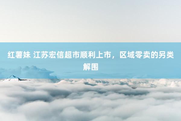红薯妹 江苏宏信超市顺利上市，区域零卖的另类解围
