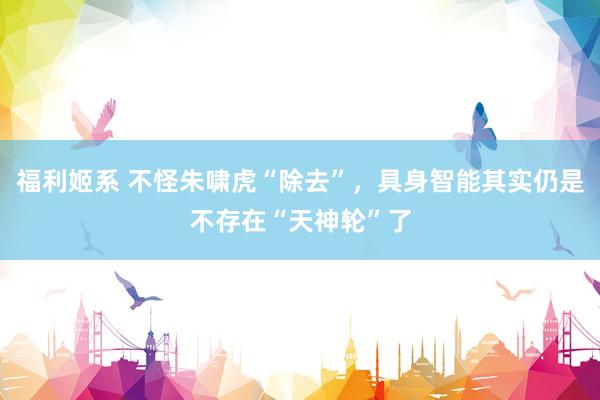 福利姬系 不怪朱啸虎“除去”，具身智能其实仍是不存在“天神轮”了