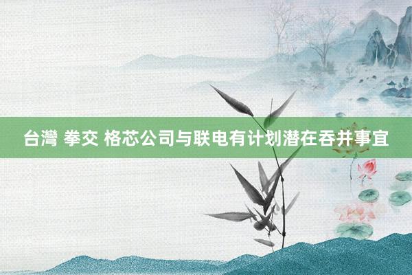 台灣 拳交 格芯公司与联电有计划潜在吞并事宜