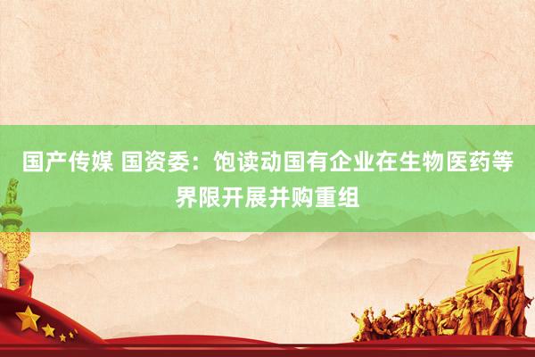 国产传媒 国资委：饱读动国有企业在生物医药等界限开展并购重组