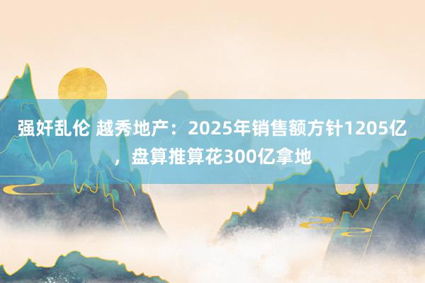 强奸乱伦 越秀地产：2025年销售额方针1205亿，盘算推算花300亿拿地